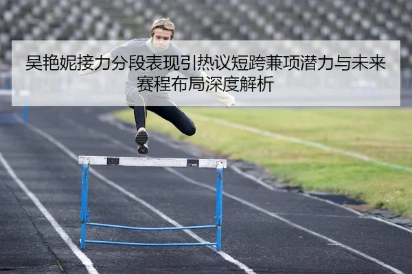 吴艳妮接力分段表现引热议短跨兼项潜力与未来赛程布局深度解析