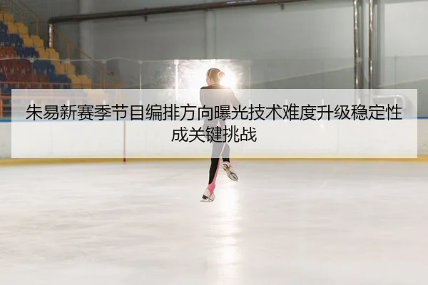 朱易新赛季节目编排方向曝光技术难度升级稳定性成关键挑战