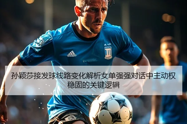 孙颖莎接发球线路变化解析女单强强对话中主动权稳固的关键逻辑